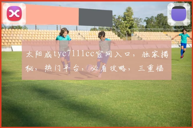 太阳成tyc7111cc官网入口，独家揭秘，热门平台，必看攻略，三重福利等你来