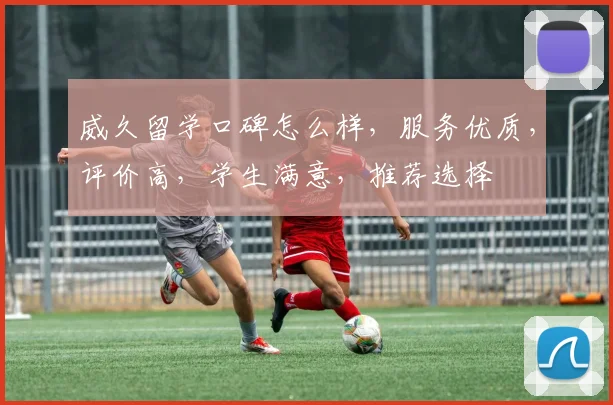 威久留学口碑怎么样，服务优质，评价高，学生满意，推荐选择