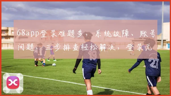 68app登录难题多，系统故障、账号问题，三步排查轻松解决，登录无忧