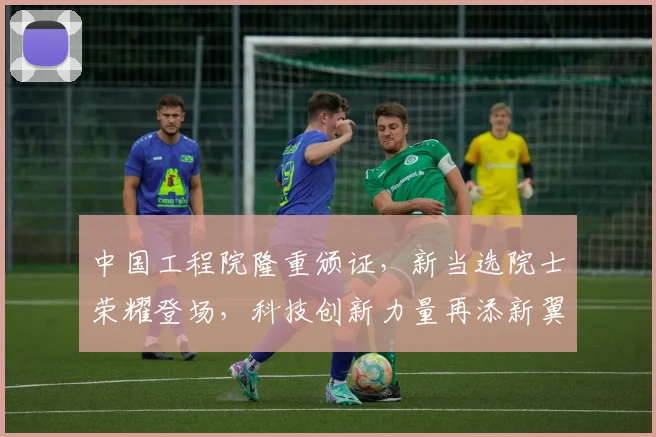 中国工程院隆重颁证，新当选院士荣耀登场，科技创新力量再添新翼，助力国家发展