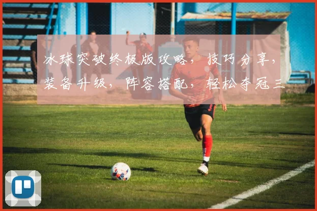 冰球突破终极版攻略，技巧分享，装备升级，阵容搭配，轻松夺冠三步走，必看