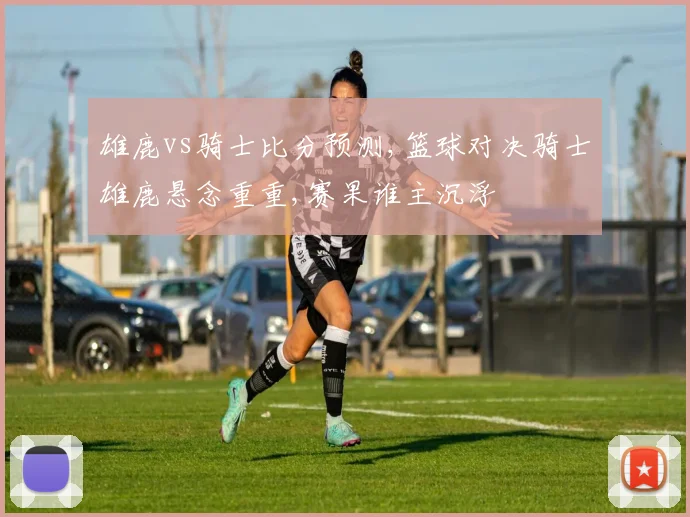 雄鹿vs骑士比分预测,篮球对决骑士雄鹿悬念重重,赛果谁主沉浮