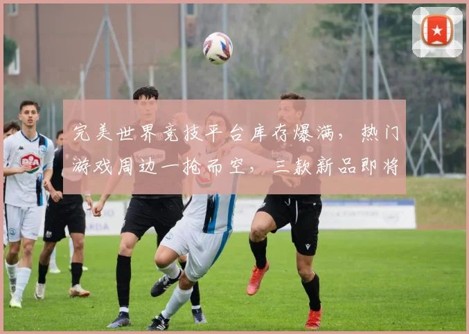 完美世界竞技平台库存爆满，热门游戏周边一抢而空，三款新品即将上架，惊喜连连